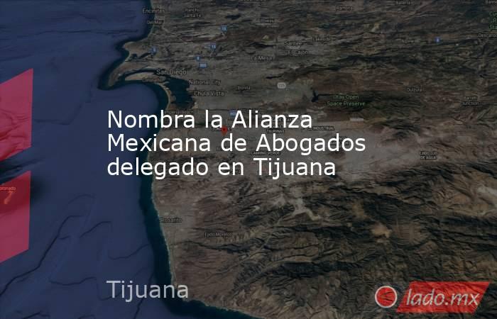 Nombra la Alianza Mexicana de Abogados delegado en Tijuana . Noticias en tiempo real