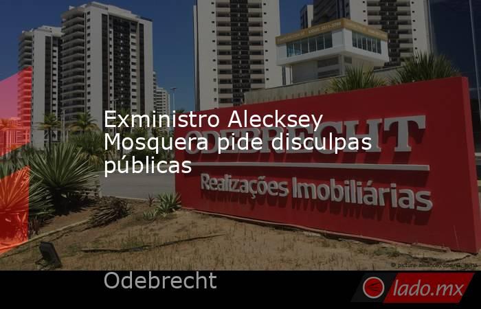 Exministro Alecksey Mosquera pide disculpas públicas. Noticias en tiempo real