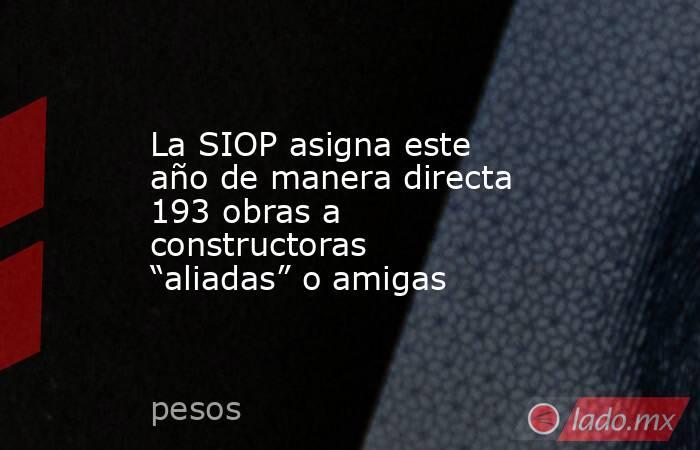 La SIOP asigna este año de manera directa 193 obras a constructoras “aliadas” o amigas. Noticias en tiempo real