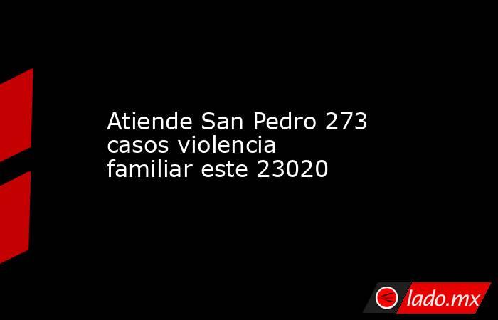 Atiende San Pedro 273 casos violencia familiar este 23020. Noticias en tiempo real