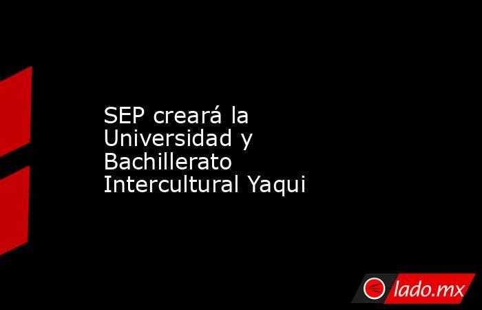 SEP creará la Universidad y Bachillerato Intercultural Yaqui. Noticias en tiempo real