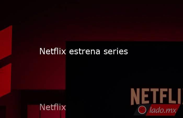 Netflix estrena series
. Noticias en tiempo real