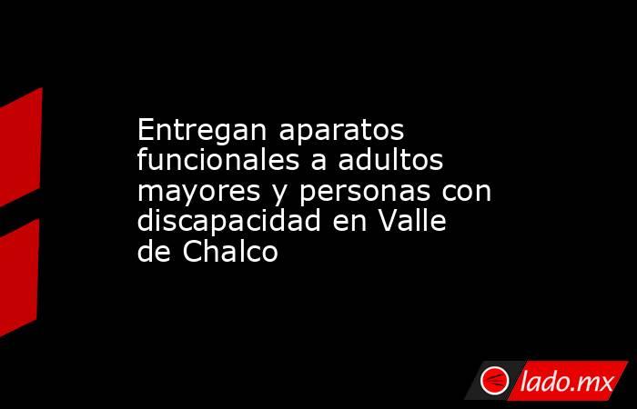 Entregan aparatos funcionales a adultos mayores y personas con discapacidad en Valle de Chalco. Noticias en tiempo real