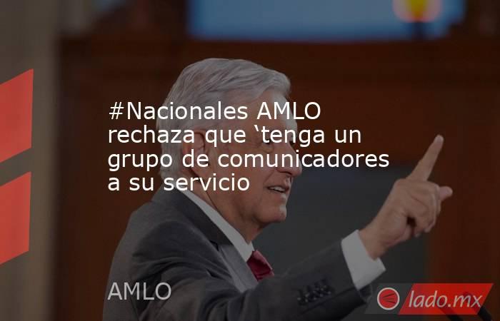 #Nacionales AMLO rechaza que ‘tenga un grupo de comunicadores a su servicio. Noticias en tiempo real