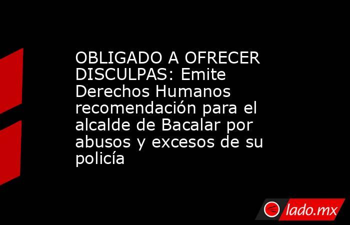 OBLIGADO A OFRECER DISCULPAS: Emite Derechos Humanos recomendación para el alcalde de Bacalar por abusos y excesos de su policía. Noticias en tiempo real