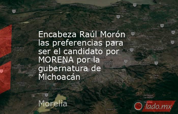 Encabeza Raúl Morón las preferencias para ser el candidato por MORENA por la gubernatura de Michoacán. Noticias en tiempo real