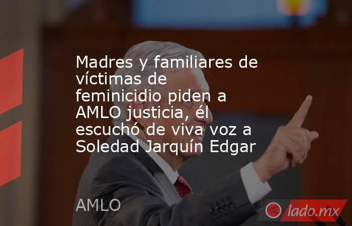 Madres y familiares de víctimas de feminicidio piden a AMLO justicia, él escuchó de viva voz a Soledad Jarquín Edgar. Noticias en tiempo real