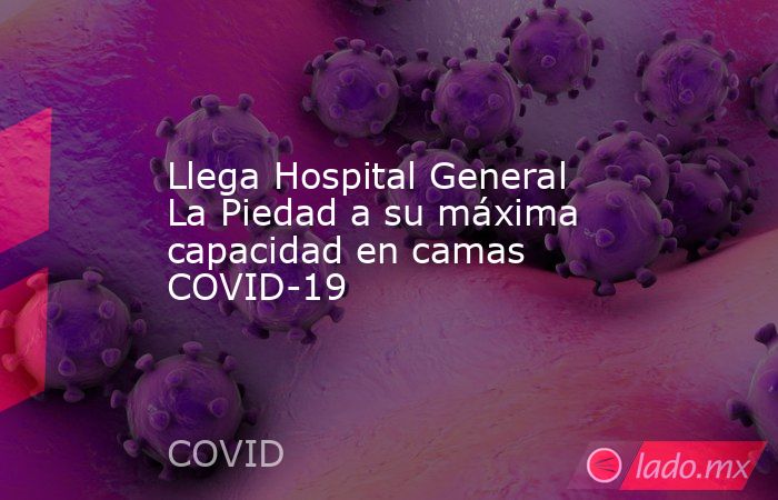 Llega Hospital General La Piedad a su máxima capacidad en camas COVID-19. Noticias en tiempo real