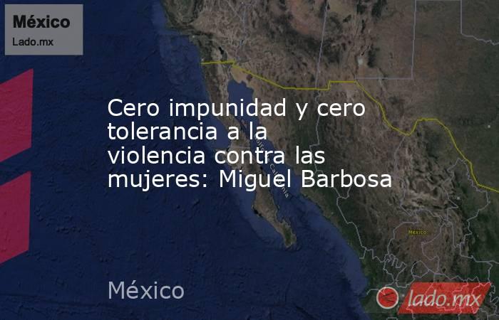 Cero impunidad y cero tolerancia a la violencia contra las mujeres: Miguel Barbosa. Noticias en tiempo real