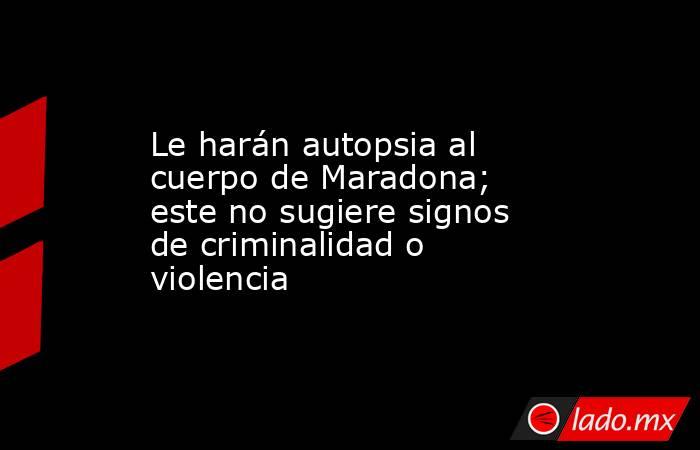 Le harán autopsia al cuerpo de Maradona; este no sugiere signos de criminalidad o violencia. Noticias en tiempo real