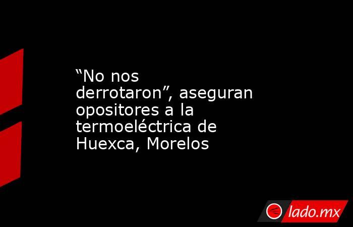 “No nos derrotaron”, aseguran opositores a la termoeléctrica de Huexca, Morelos. Noticias en tiempo real