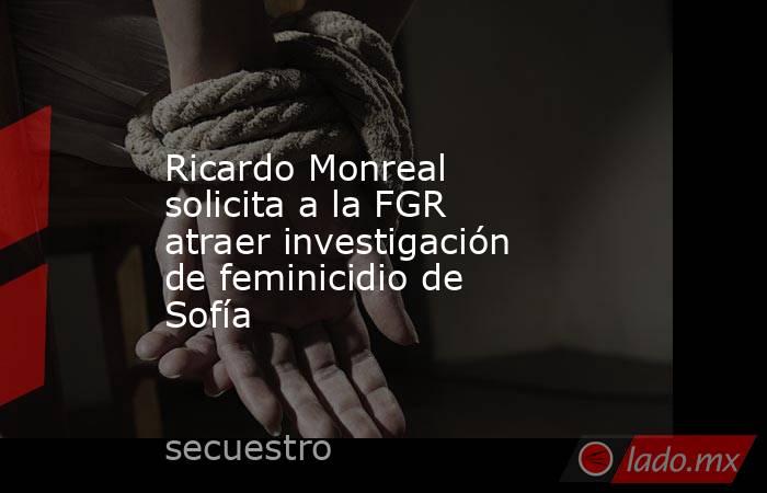 Ricardo Monreal solicita a la FGR atraer investigación de feminicidio de Sofía. Noticias en tiempo real