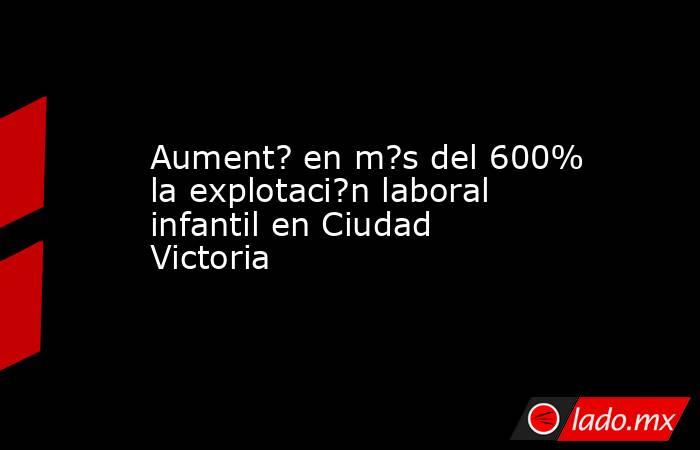 Aument? en m?s del 600% la explotaci?n laboral infantil en Ciudad Victoria. Noticias en tiempo real