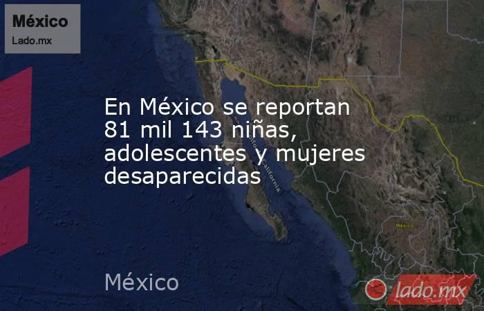 En México se reportan 81 mil 143 niñas, adolescentes y mujeres desaparecidas. Noticias en tiempo real