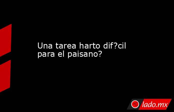 Una tarea harto dif?cil para el paisano?. Noticias en tiempo real