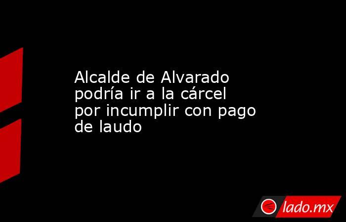 Alcalde de Alvarado podría ir a la cárcel por incumplir con pago de laudo. Noticias en tiempo real