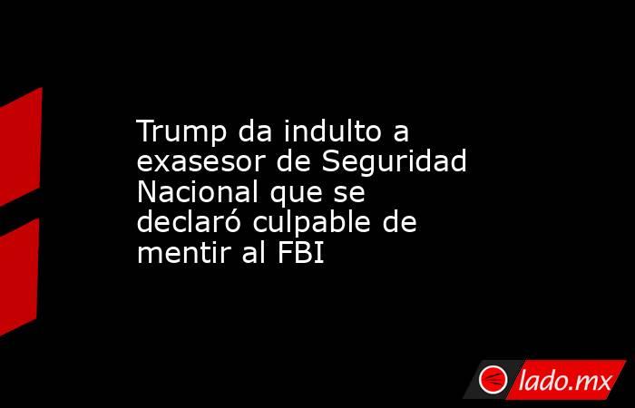 Trump da indulto a exasesor de Seguridad Nacional que se declaró culpable de mentir al FBI. Noticias en tiempo real