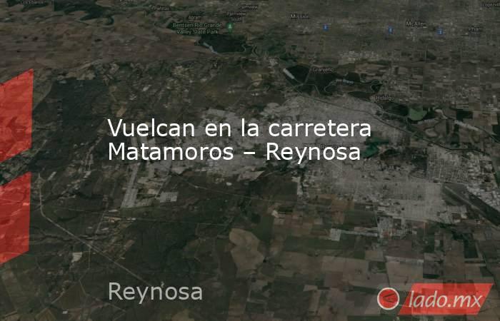 Vuelcan en la carretera Matamoros – Reynosa. Noticias en tiempo real