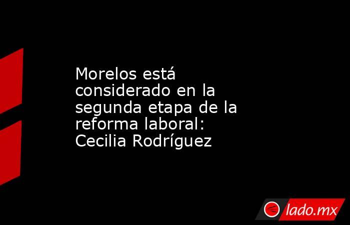 Morelos está considerado en la segunda etapa de la reforma laboral: Cecilia Rodríguez. Noticias en tiempo real