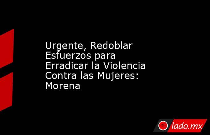 Urgente, Redoblar Esfuerzos para Erradicar la Violencia Contra las Mujeres: Morena. Noticias en tiempo real