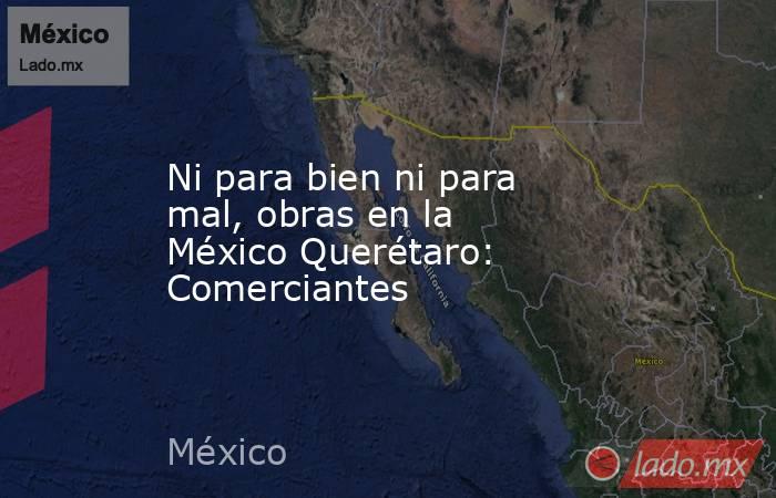 Ni para bien ni para mal, obras en la México Querétaro: Comerciantes. Noticias en tiempo real