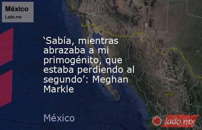 ‘Sabía, mientras abrazaba a mi primogénito, que estaba perdiendo al segundo’: Meghan Markle. Noticias en tiempo real