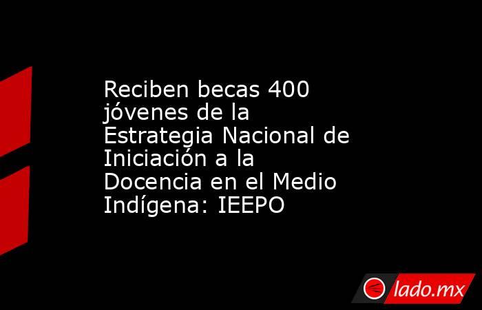 Reciben becas 400 jóvenes de la Estrategia Nacional de Iniciación a la Docencia en el Medio Indígena: IEEPO . Noticias en tiempo real