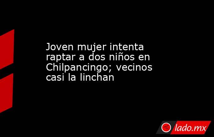 Joven mujer intenta raptar a dos niños en Chilpancingo; vecinos casi la linchan. Noticias en tiempo real