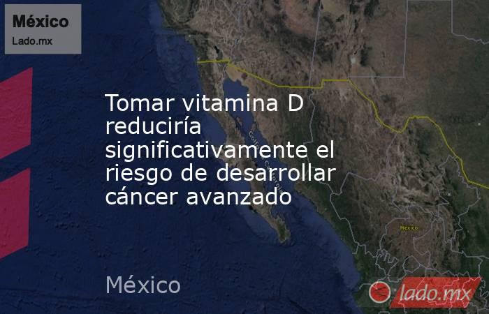 Tomar vitamina D reduciría significativamente el riesgo de desarrollar cáncer avanzado. Noticias en tiempo real