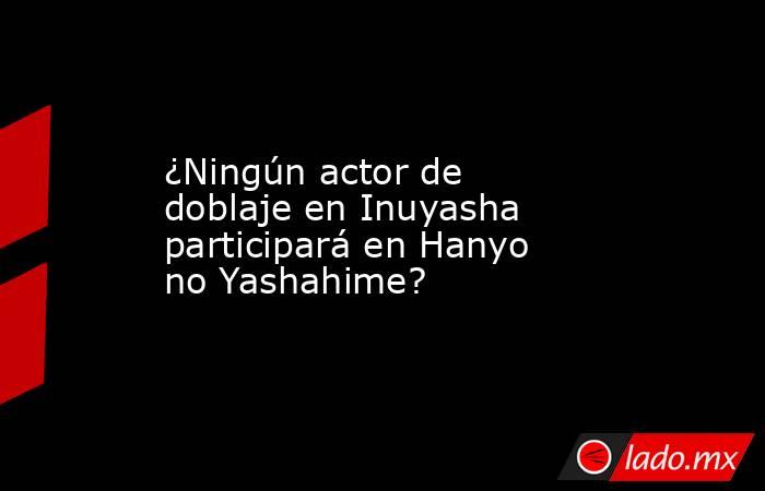 ¿Ningún actor de doblaje en Inuyasha participará en Hanyo no Yashahime?. Noticias en tiempo real