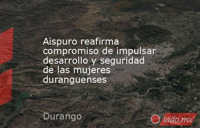 Aispuro reafirma compromiso de impulsar desarrollo y seguridad de las mujeres duranguenses. Noticias en tiempo real