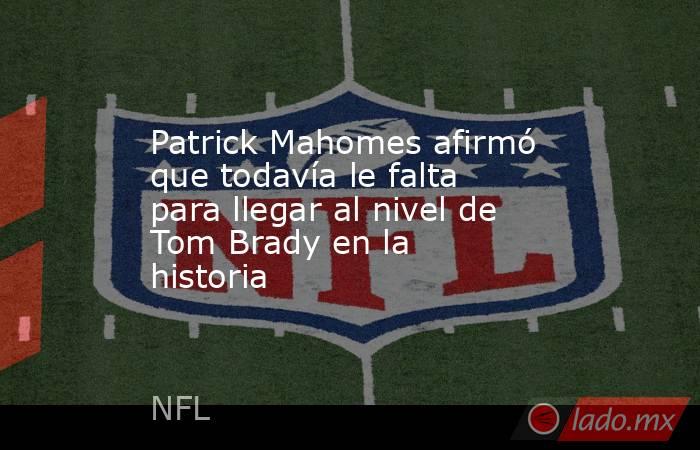 Patrick Mahomes afirmó que todavía le falta para llegar al nivel de Tom Brady en la historia. Noticias en tiempo real