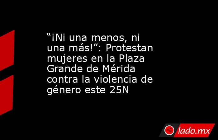 “¡Ni una menos, ni una más!”: Protestan mujeres en la Plaza Grande de Mérida contra la violencia de género este 25N. Noticias en tiempo real