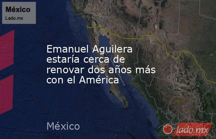 Emanuel Aguilera estaría cerca de renovar dos años más con el América. Noticias en tiempo real