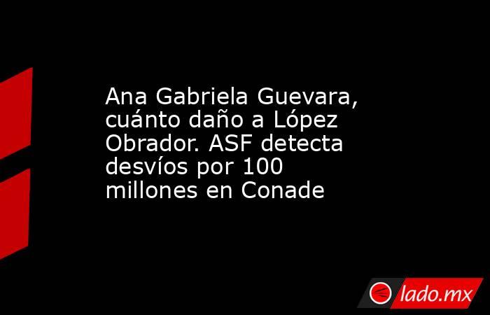 Ana Gabriela Guevara, cuánto daño a López Obrador. ASF detecta desvíos por 100 millones en Conade. Noticias en tiempo real