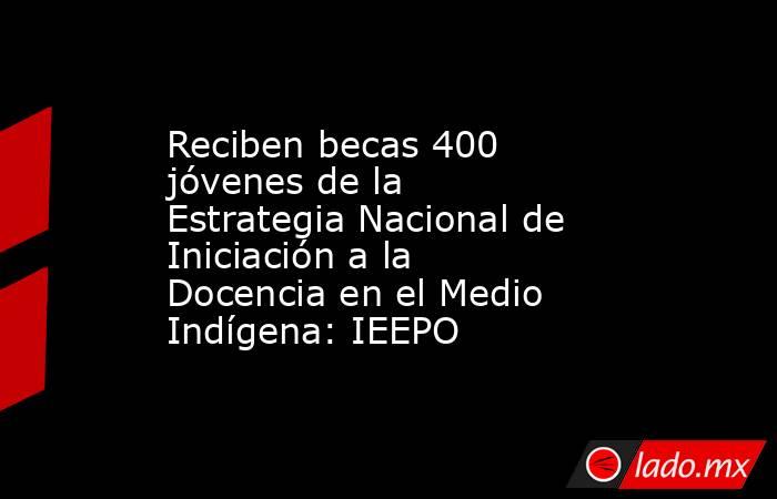 Reciben becas 400 jóvenes de la Estrategia Nacional de Iniciación a la Docencia en el Medio Indígena: IEEPO. Noticias en tiempo real