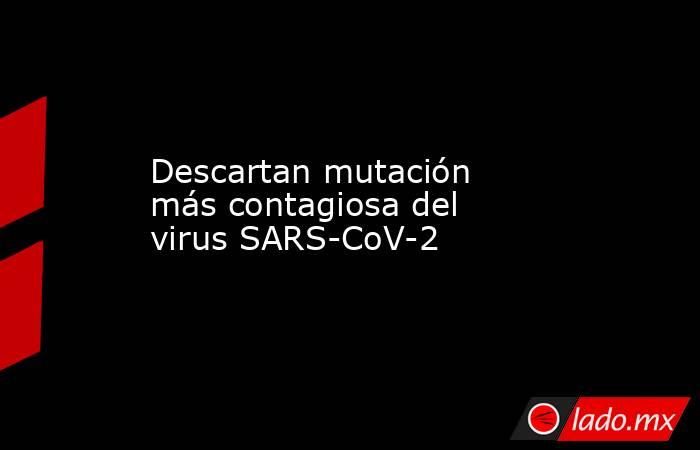 Descartan mutación más contagiosa del virus SARS-CoV-2. Noticias en tiempo real