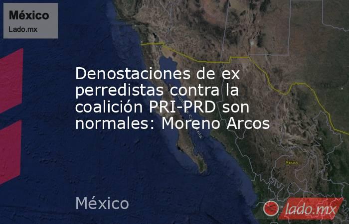 Denostaciones de ex perredistas contra la coalición PRI-PRD son normales: Moreno Arcos. Noticias en tiempo real