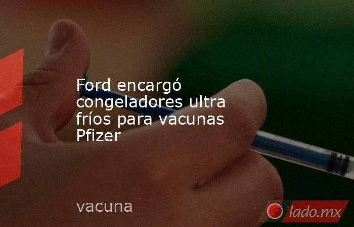 Ford encargó congeladores ultra fríos para vacunas Pfizer. Noticias en tiempo real