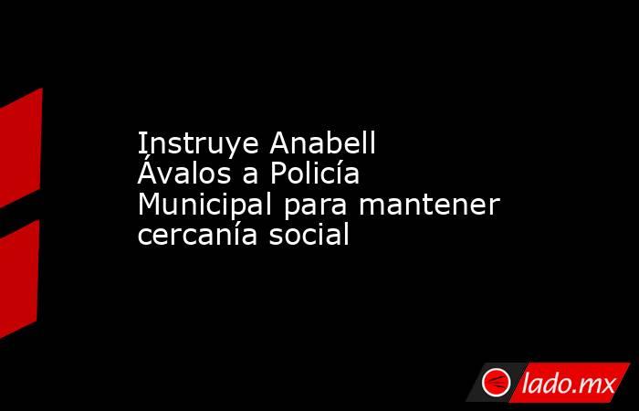 Instruye Anabell Ávalos a Policía Municipal para mantener cercanía social. Noticias en tiempo real