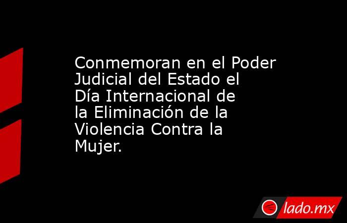 Conmemoran en el Poder Judicial del Estado el Día Internacional de la Eliminación de la Violencia Contra la Mujer.. Noticias en tiempo real