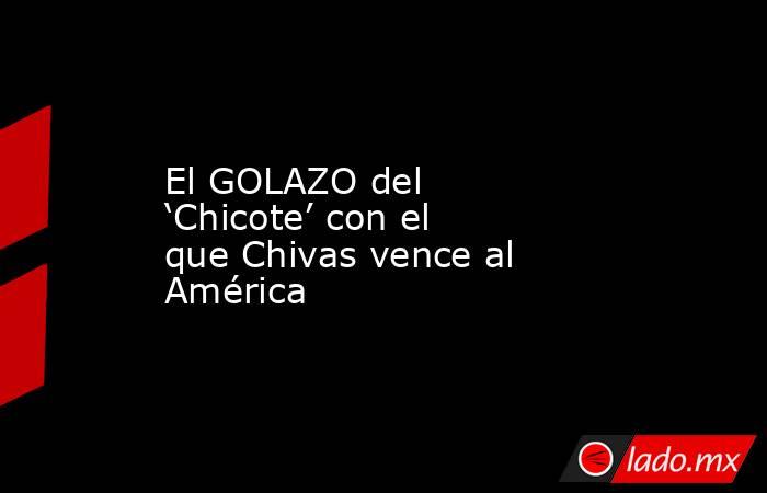 El GOLAZO del ‘Chicote’ con el que Chivas vence al América. Noticias en tiempo real