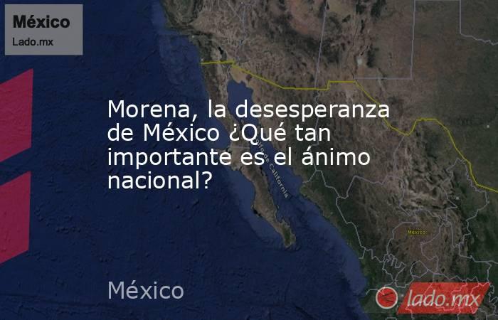 Morena, la desesperanza de México ¿Qué tan importante es el ánimo nacional?. Noticias en tiempo real