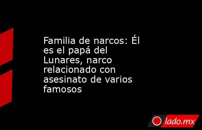 Familia de narcos: Él es el papá del Lunares, narco relacionado con asesinato de varios famosos. Noticias en tiempo real