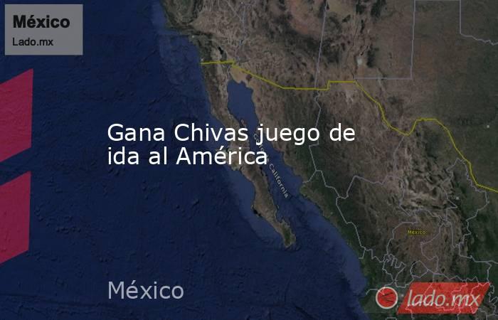 Gana Chivas juego de ida al América. Noticias en tiempo real