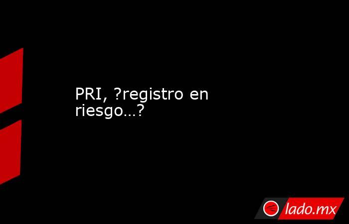 PRI, ?registro en riesgo…?. Noticias en tiempo real