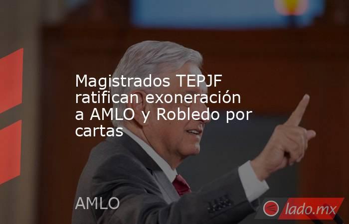 Magistrados TEPJF ratifican exoneración a AMLO y Robledo por cartas. Noticias en tiempo real