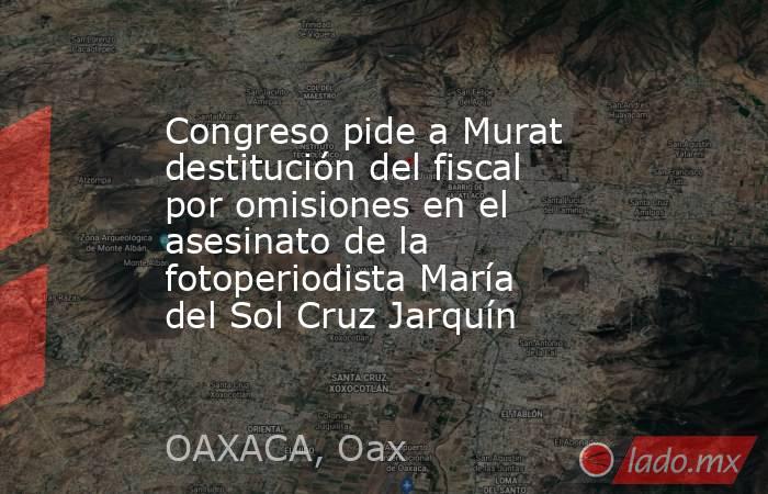 Congreso pide a Murat destitución del fiscal por omisiones en el asesinato de la fotoperiodista María del Sol Cruz Jarquín. Noticias en tiempo real