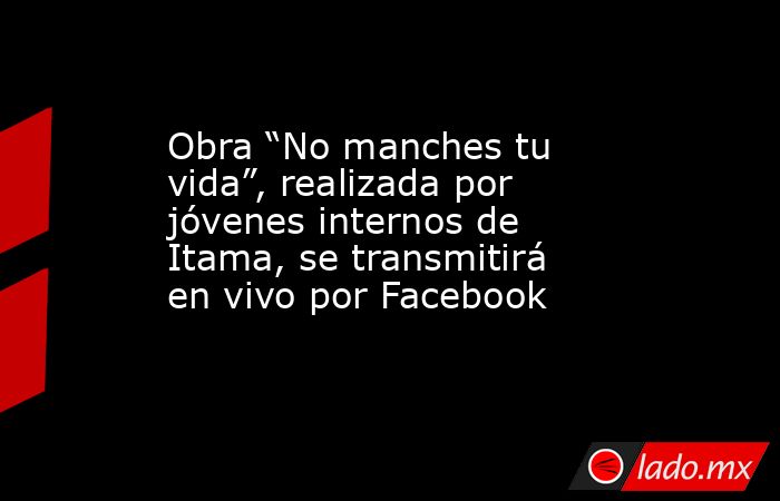 Obra “No manches tu vida”, realizada por jóvenes internos de Itama, se transmitirá en vivo por Facebook. Noticias en tiempo real