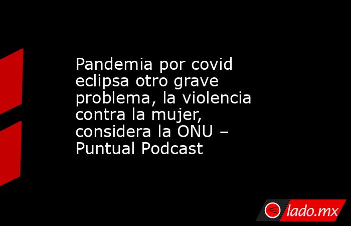 Pandemia por covid eclipsa otro grave problema, la violencia contra la mujer, considera la ONU – Puntual Podcast. Noticias en tiempo real